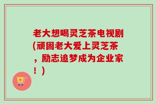 老大想喝灵芝茶电视剧(顽固老大爱上灵芝茶,励志追梦成为企业家!)-第1张图片-卓越灵芝孢子粉 老大想喝灵芝茶电视剧(顽固老大爱上灵芝茶,励志追梦成为企业家!)-第1张图片-卓越灵芝孢子粉