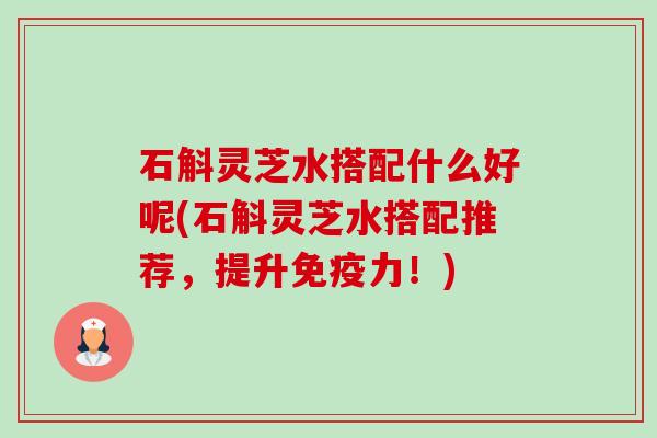 石斛灵芝水搭配什么好呢(石斛灵芝水搭配推荐，提升免疫力！)-第1张图片-卓越灵芝孢子粉