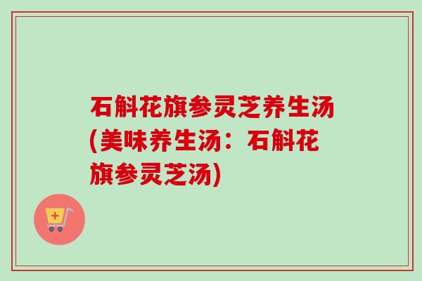 石斛花旗参灵芝养生汤(美味养生汤：石斛花旗参灵芝汤)-第1张图片-卓越灵芝孢子粉