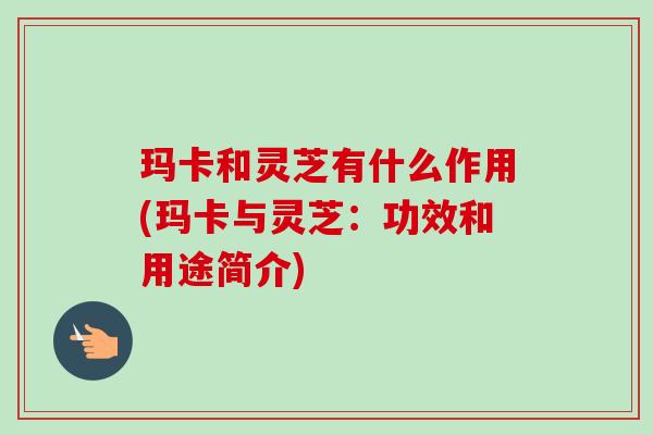 玛卡和灵芝有什么作用(玛卡与灵芝：功效和用途简介)-第1张图片-卓越灵芝孢子粉