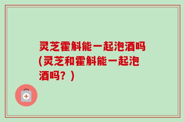灵芝霍斛能一起泡酒吗(灵芝和霍斛能一起泡酒吗?)-第1张图片-卓越灵芝孢子粉 灵芝霍斛能一起泡酒吗(灵芝和霍斛能一起泡酒吗?)-第1张图片-卓越灵芝孢子粉
