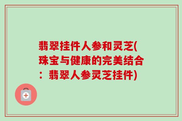 翡翠挂件人参和灵芝(珠宝与健康的完美结合:翡翠人参灵芝挂件)-第1张图片-卓越灵芝孢子粉 翡翠挂件人参和灵芝(珠宝与健康的完美结合:翡翠人参灵芝挂件)-第1张图片-卓越灵芝孢子粉