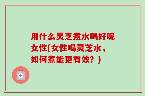 用什么灵芝煮水喝好呢女性(女性喝灵芝水,如何煮能更有效?)-第1张图片-卓越灵芝孢子粉 用什么灵芝煮水喝好呢女性(女性喝灵芝水,如何煮能更有效?)-第1张图片-卓越灵芝孢子粉