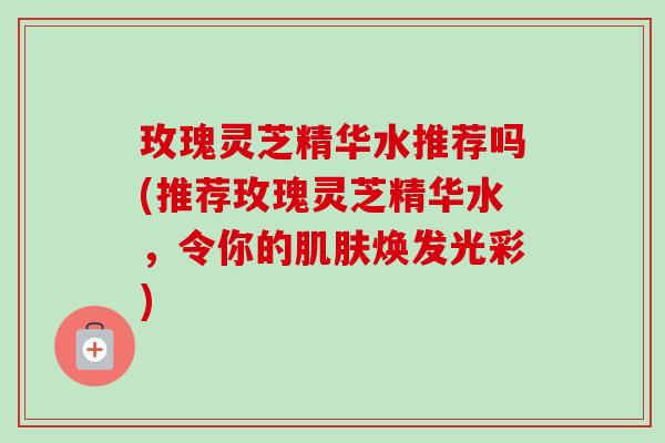 玫瑰灵芝精华水推荐吗(推荐玫瑰灵芝精华水,令你的肌肤焕发光彩)-第1张图片-卓越灵芝孢子粉 玫瑰灵芝精华水推荐吗(推荐玫瑰灵芝精华水,令你的肌肤焕发光彩)-第1张图片-卓越灵芝孢子粉