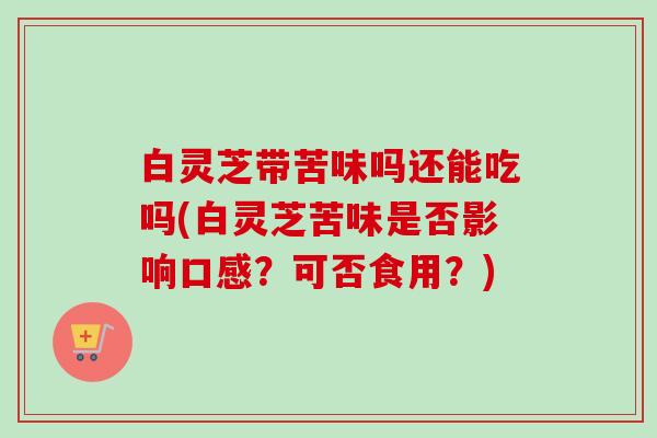 白灵芝带苦味吗还能吃吗(白灵芝苦味是否影响口感？可否食用？)-第1张图片-卓越灵芝孢子粉