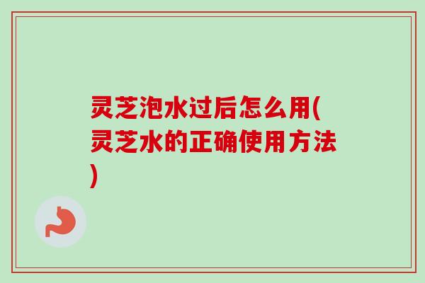 灵芝泡水过后怎么用(灵芝水的正确使用方法)-第1张图片-卓越灵芝孢子粉 灵芝泡水过后怎么用(灵芝水的正确使用方法)-第1张图片-卓越灵芝孢子粉