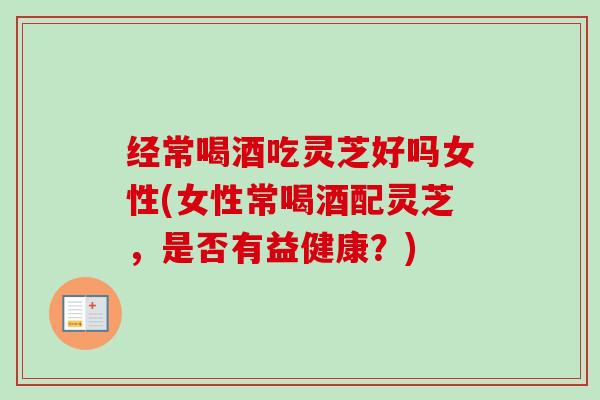 经常喝酒吃灵芝好吗女性(女性常喝酒配灵芝，是否有益健康？)-第1张图片-卓越灵芝孢子粉