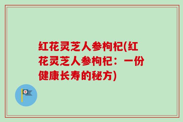 红花灵芝人参枸杞(红花灵芝人参枸杞:一份健康长寿的秘方)-第1张图片-卓越灵芝孢子粉 红花灵芝人参枸杞(红花灵芝人参枸杞:一份健康长寿的秘方)-第1张图片-卓越灵芝孢子粉