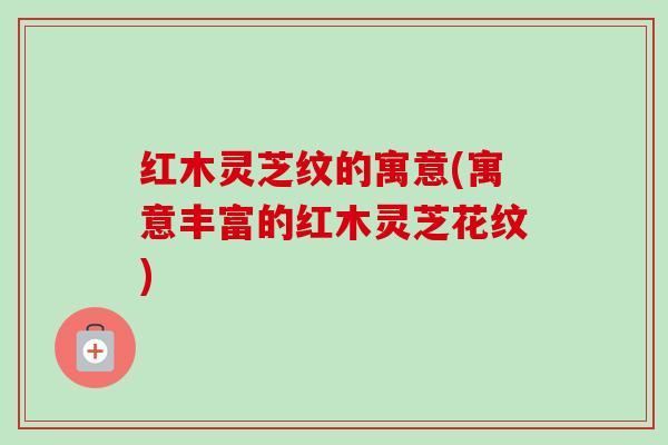 红木灵芝纹的寓意(寓意丰富的红木灵芝花纹)-第1张图片-卓越灵芝孢子粉