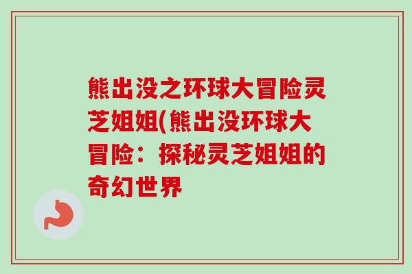 熊出没之环球大冒险灵芝姐姐(熊出没环球大冒险:探秘灵芝姐姐的奇幻世界-第1张图片-卓越灵芝孢子粉 熊出没之环球大冒险灵芝姐姐(熊出没环球大冒险:探秘灵芝姐姐的奇幻世界-第1张图片-卓越灵芝孢子粉