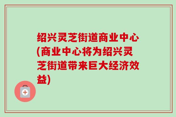绍兴灵芝街道商业中心(商业中心将为绍兴灵芝街道带来巨大经济效益)-第1张图片-卓越灵芝孢子粉