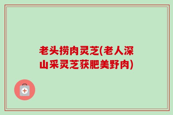 老头捞肉灵芝(老人深山采灵芝获肥美野肉)-第1张图片-卓越灵芝孢子粉 老头捞肉灵芝(老人深山采灵芝获肥美野肉)-第1张图片-卓越灵芝孢子粉