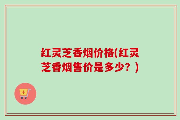 红灵芝香烟价格(红灵芝香烟售价是多少?)-第1张图片-卓越灵芝孢子粉 红灵芝香烟价格(红灵芝香烟售价是多少?)-第1张图片-卓越灵芝孢子粉