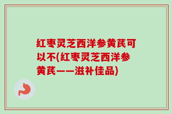 红枣灵芝西洋参黄芪可以不(红枣灵芝西洋参黄芪——滋补佳品)-第1张图片-卓越灵芝孢子粉 红枣灵芝西洋参黄芪可以不(红枣灵芝西洋参黄芪——滋补佳品)-第1张图片-卓越灵芝孢子粉