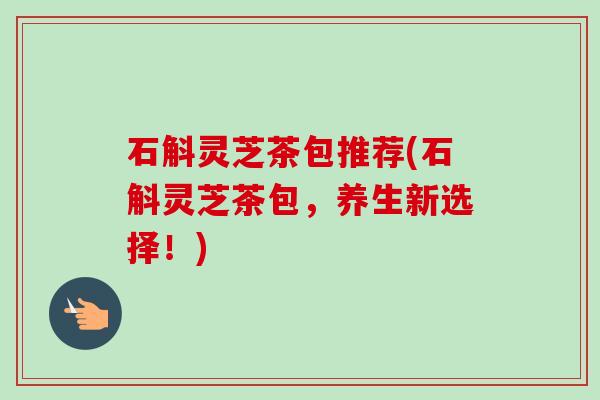 石斛灵芝茶包推荐(石斛灵芝茶包,养生新选择!)-第1张图片-卓越灵芝孢子粉 石斛灵芝茶包推荐(石斛灵芝茶包,养生新选择!)-第1张图片-卓越灵芝孢子粉