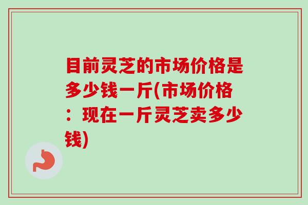 目前灵芝的市场价格是多少钱一斤(市场价格:现在一斤灵芝卖多少钱)-第1张图片-卓越灵芝孢子粉 目前灵芝的市场价格是多少钱一斤(市场价格:现在一斤灵芝卖多少钱)-第1张图片-卓越灵芝孢子粉