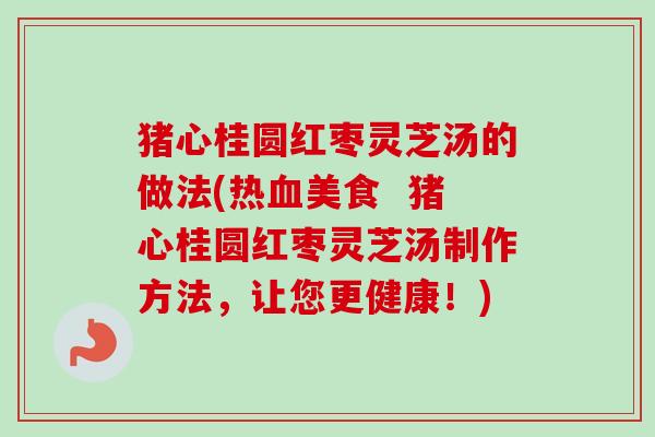 猪心桂圆红枣灵芝汤的做法(热血美食  猪心桂圆红枣灵芝汤制作方法，让您更健康！)-第1张图片-卓越灵芝孢子粉