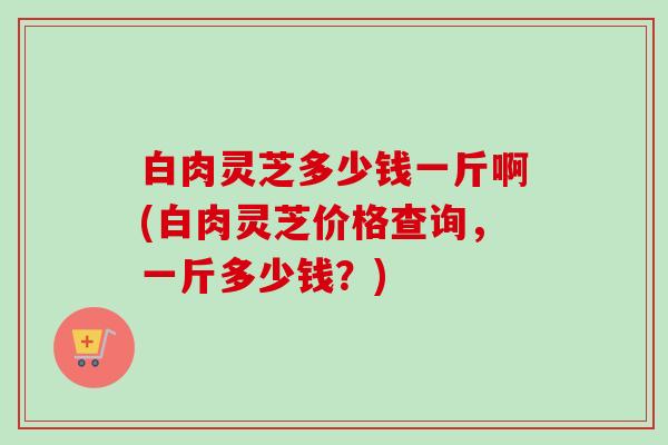 白肉灵芝多少钱一斤啊(白肉灵芝价格查询,一斤多少钱?)-第1张图片-卓越灵芝孢子粉 白肉灵芝多少钱一斤啊(白肉灵芝价格查询,一斤多少钱?)-第1张图片-卓越灵芝孢子粉