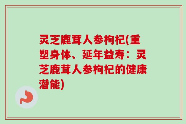 灵芝鹿茸人参枸杞(重塑身体、延年益寿:灵芝鹿茸人参枸杞的健康潜能)-第1张图片-卓越灵芝孢子粉 灵芝鹿茸人参枸杞(重塑身体、延年益寿:灵芝鹿茸人参枸杞的健康潜能)-第1张图片-卓越灵芝孢子粉
