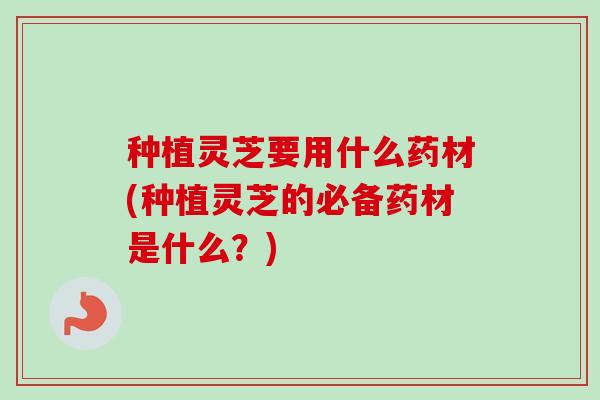 种植灵芝要用什么药材(种植灵芝的必备药材是什么？)-第1张图片-卓越灵芝孢子粉