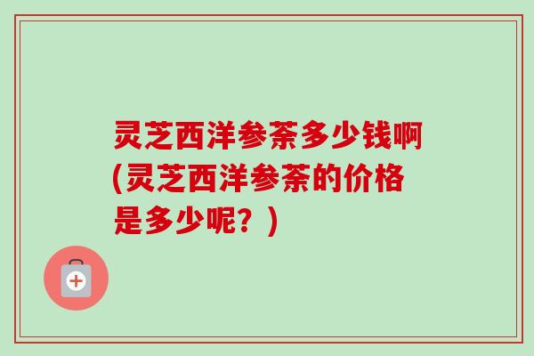 灵芝西洋参荼多少钱啊(灵芝西洋参荼的价格是多少呢?)-第1张图片-卓越灵芝孢子粉 灵芝西洋参荼多少钱啊(灵芝西洋参荼的价格是多少呢?)-第1张图片-卓越灵芝孢子粉