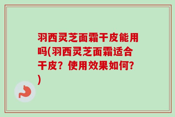 羽西灵芝面霜干皮能用吗(羽西灵芝面霜适合干皮？使用效果如何？)-第1张图片-卓越灵芝孢子粉