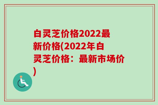 白灵芝价格2022最新价格(2022年白灵芝价格：最新市场价)-第1张图片-卓越灵芝孢子粉