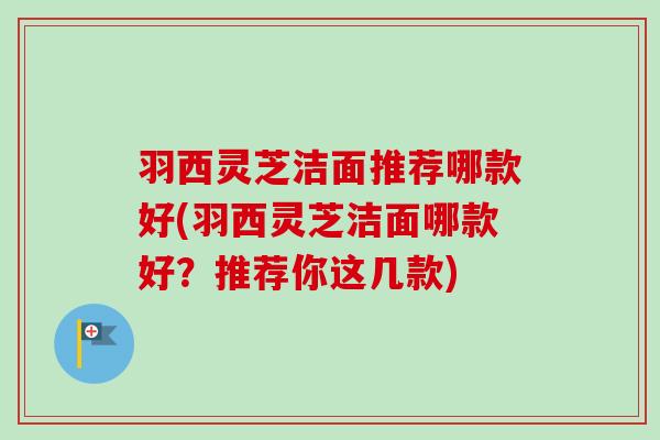 羽西灵芝洁面推荐哪款好(羽西灵芝洁面哪款好?推荐你这几款)-第1张图片-卓越灵芝孢子粉 羽西灵芝洁面推荐哪款好(羽西灵芝洁面哪款好?推荐你这几款)-第1张图片-卓越灵芝孢子粉
