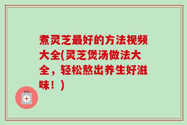 煮灵芝最好的方法视频大全(灵芝煲汤做法大全,轻松熬出养生好滋味!)-第1张图片-卓越灵芝孢子粉 煮灵芝最好的方法视频大全(灵芝煲汤做法大全,轻松熬出养生好滋味!)-第1张图片-卓越灵芝孢子粉