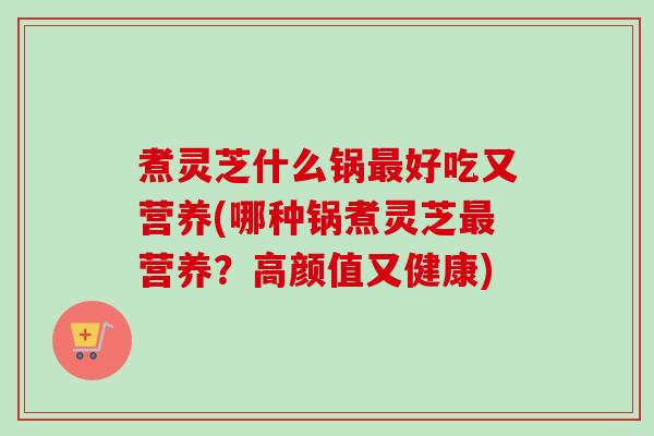 煮灵芝什么锅最好吃又营养(哪种锅煮灵芝最营养?高颜值又健康)-第1张图片-卓越灵芝孢子粉 煮灵芝什么锅最好吃又营养(哪种锅煮灵芝最营养?高颜值又健康)-第1张图片-卓越灵芝孢子粉