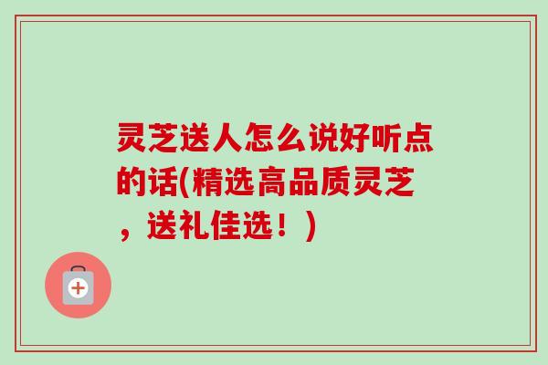 灵芝送人怎么说好听点的话(精选高品质灵芝,送礼佳选!)-第1张图片-卓越灵芝孢子粉 灵芝送人怎么说好听点的话(精选高品质灵芝,送礼佳选!)-第1张图片-卓越灵芝孢子粉