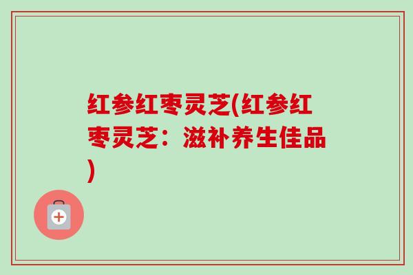 红参红枣灵芝(红参红枣灵芝:滋补养生佳品)-第1张图片-卓越灵芝孢子粉 红参红枣灵芝(红参红枣灵芝:滋补养生佳品)-第1张图片-卓越灵芝孢子粉
