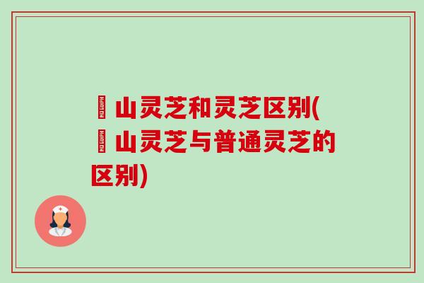 矷山灵芝和灵芝区别(矷山灵芝与普通灵芝的区别)-第1张图片-卓越灵芝孢子粉
