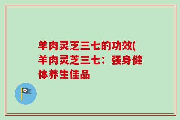 羊肉灵芝三七的功效(羊肉灵芝三七:强身健体养生佳品-第1张图片-卓越灵芝孢子粉 羊肉灵芝三七的功效(羊肉灵芝三七:强身健体养生佳品-第1张图片-卓越灵芝孢子粉