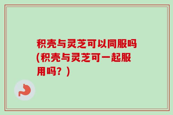 积壳与灵芝可以同服吗(积壳与灵芝可一起服用吗?)-第1张图片-卓越灵芝孢子粉 积壳与灵芝可以同服吗(积壳与灵芝可一起服用吗?)-第1张图片-卓越灵芝孢子粉