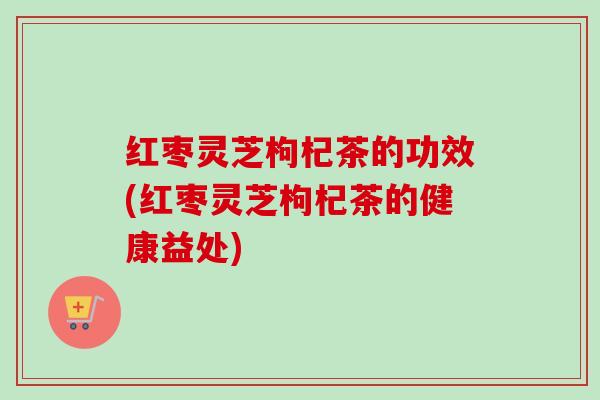 红枣灵芝枸杞茶的功效(红枣灵芝枸杞茶的健康益处)-第1张图片-卓越灵芝孢子粉 红枣灵芝枸杞茶的功效(红枣灵芝枸杞茶的健康益处)-第1张图片-卓越灵芝孢子粉