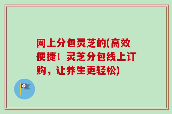 网上分包灵芝的(高效便捷!灵芝分包线上订购,让养生更轻松)-第1张图片-卓越灵芝孢子粉 网上分包灵芝的(高效便捷!灵芝分包线上订购,让养生更轻松)-第1张图片-卓越灵芝孢子粉
