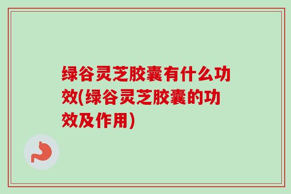绿谷灵芝胶囊有什么功效(绿谷灵芝胶囊的功效及作用)-第1张图片-卓越灵芝孢子粉