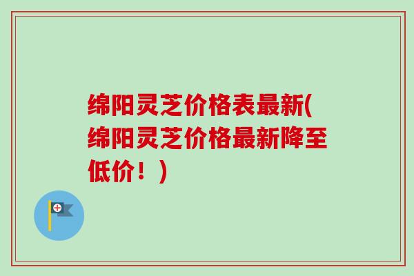 绵阳灵芝价格表最新(绵阳灵芝价格最新降至低价！)-第1张图片-卓越灵芝孢子粉