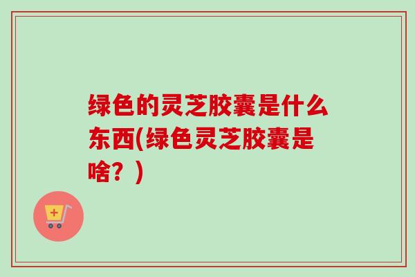 绿色的灵芝胶囊是什么东西(绿色灵芝胶囊是啥？)-第1张图片-卓越灵芝孢子粉