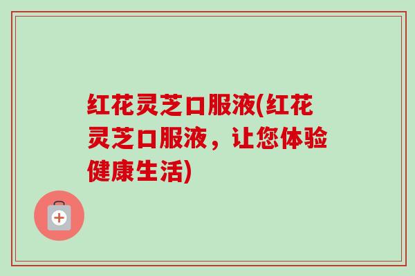 红花灵芝口服液(红花灵芝口服液，让您体验健康生活)-第1张图片-卓越灵芝孢子粉