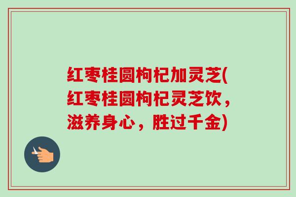 红枣桂圆枸杞加灵芝(红枣桂圆枸杞灵芝饮，滋养身心，胜过千金)-第1张图片-卓越灵芝孢子粉