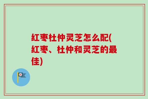 红枣杜仲灵芝怎么配(红枣、杜仲和灵芝的最佳)-第1张图片-卓越灵芝孢子粉 红枣杜仲灵芝怎么配(红枣、杜仲和灵芝的最佳)-第1张图片-卓越灵芝孢子粉