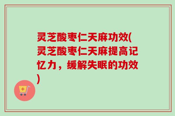 灵芝酸枣仁天麻功效(灵芝酸枣仁天麻提高记忆力，缓解失眠的功效)-第1张图片-卓越灵芝孢子粉