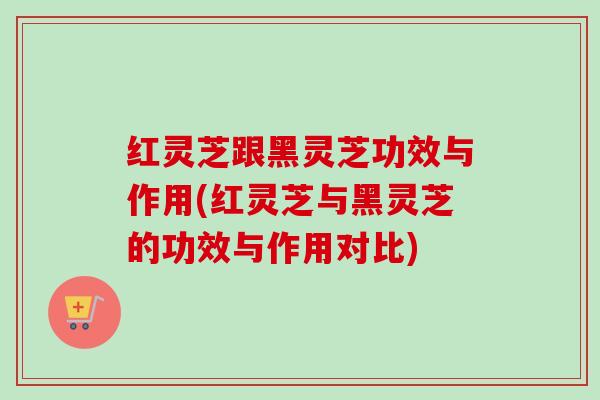 红灵芝跟黑灵芝功效与作用(红灵芝与黑灵芝的功效与作用对比)-第1张图片-卓越灵芝孢子粉