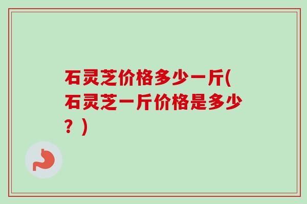 石灵芝价格多少一斤(石灵芝一斤价格是多少?)-第1张图片-卓越灵芝孢子粉 石灵芝价格多少一斤(石灵芝一斤价格是多少?)-第1张图片-卓越灵芝孢子粉