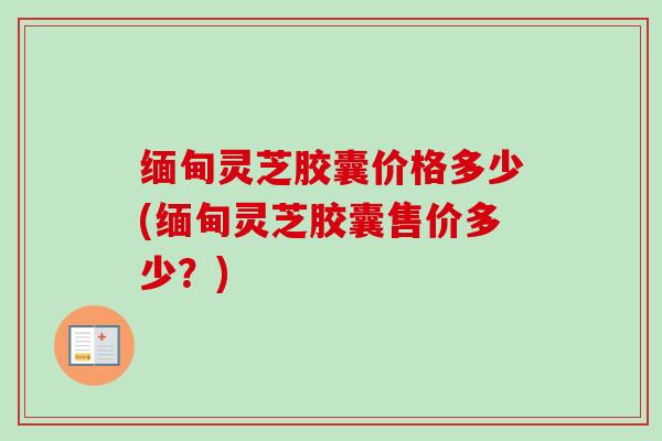 缅甸灵芝胶囊价格多少(缅甸灵芝胶囊售价多少？)-第1张图片-卓越灵芝孢子粉