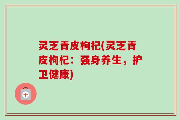 灵芝青皮枸杞(灵芝青皮枸杞:强身养生,护卫健康)-第1张图片-卓越灵芝孢子粉 灵芝青皮枸杞(灵芝青皮枸杞:强身养生,护卫健康)-第1张图片-卓越灵芝孢子粉