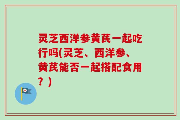 灵芝西洋参黄芪一起吃行吗(灵芝、西洋参、黄芪能否一起搭配食用?)-第1张图片-卓越灵芝孢子粉 灵芝西洋参黄芪一起吃行吗(灵芝、西洋参、黄芪能否一起搭配食用?)-第1张图片-卓越灵芝孢子粉