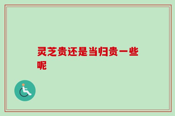 灵芝贵还是当归贵一些呢-第1张图片-卓越灵芝孢子粉 灵芝贵还是当归贵一些呢-第1张图片-卓越灵芝孢子粉